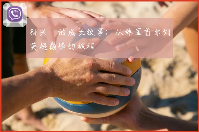 孙兴慜的成长故事:从韩国首尔到英超巅峰的旅程