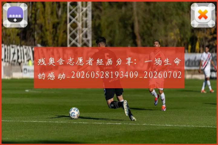 残奥会志愿者经历分享：一场生命的感动_20260528193409_20260702152211