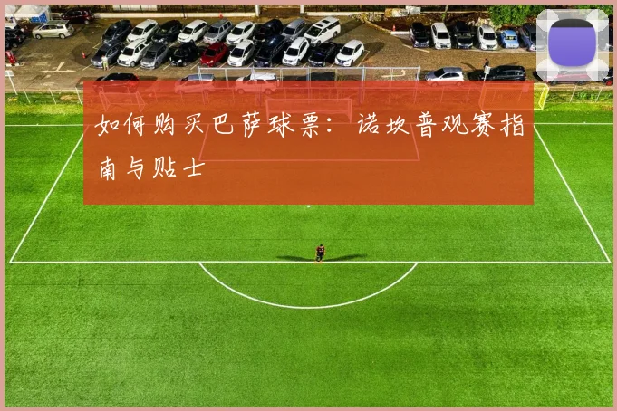 如何购买巴萨球票：诺坎普观赛指南与贴士