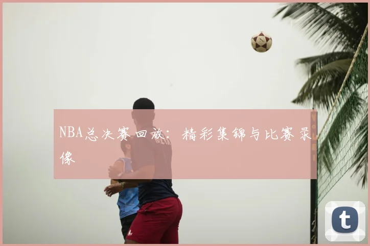 NBA总决赛回放:精彩集锦与比赛录像