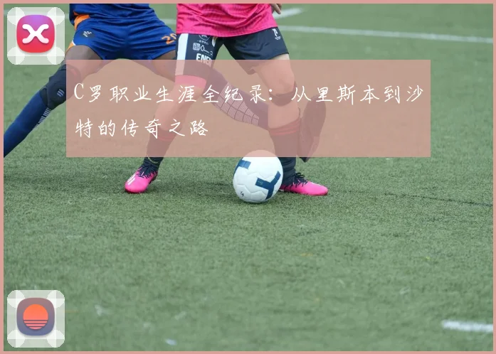 C罗职业生涯全纪录:从里斯本到沙特的传奇之路