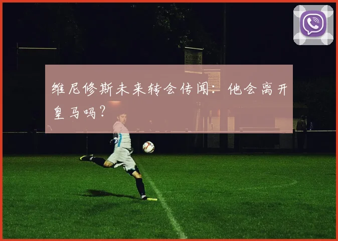 维尼修斯未来转会传闻:他会离开皇马吗?