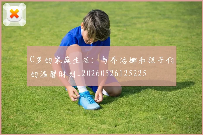 C罗的家庭生活:与乔治娜和孩子们的温馨时刻_20260526125225