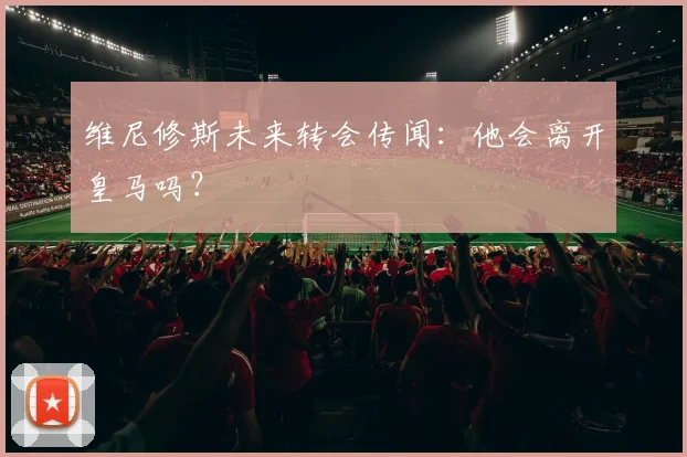 维尼修斯未来转会传闻:他会离开皇马吗?