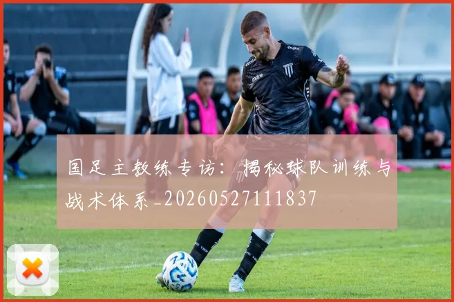国足主教练专访：揭秘球队训练与战术体系_20260527111837