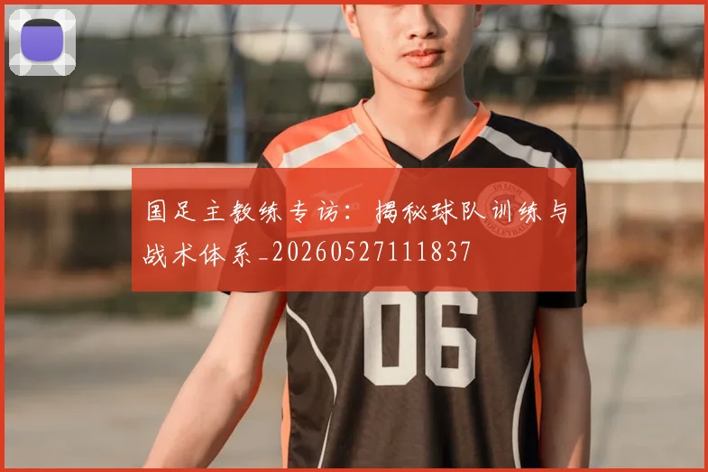 国足主教练专访：揭秘球队训练与战术体系_20260527111837