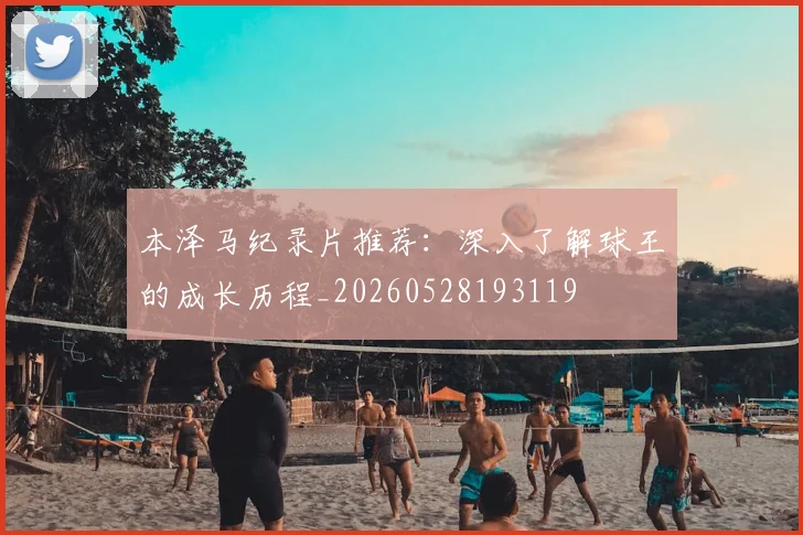 本泽马纪录片推荐:深入了解球王的成长历程_20260528193119
