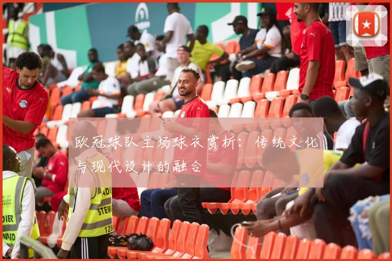 欧冠球队主场球衣赏析：传统文化与现代设计的融合
