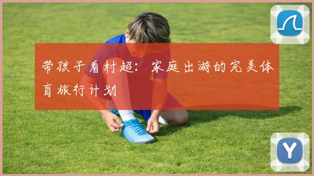 带孩子看村超:家庭出游的完美体育旅行计划