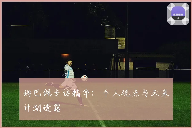 姆巴佩专访精华：个人观点与未来计划透露