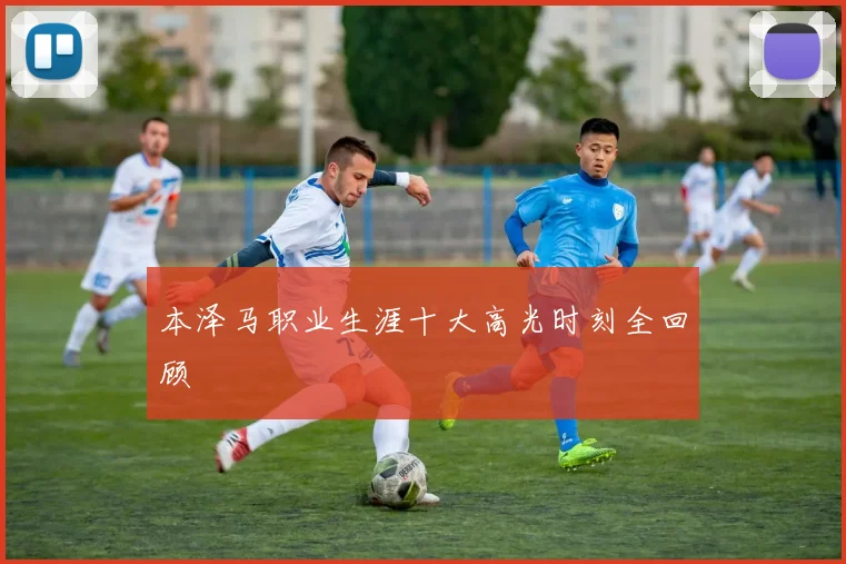 本泽马职业生涯十大高光时刻全回顾