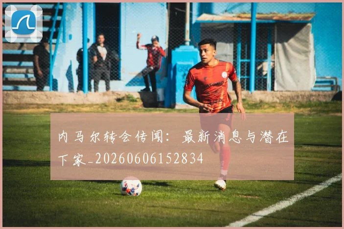 内马尔转会传闻:最新消息与潜在下家_20260606152834