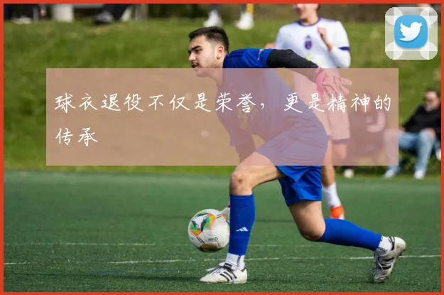 球衣退役不仅是荣誉,更是精神的传承