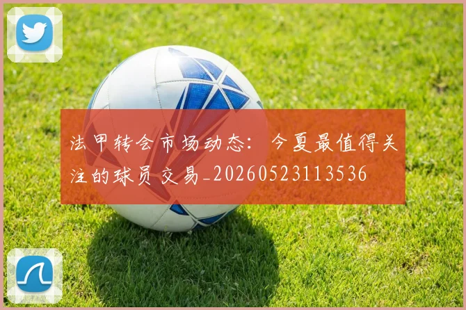 法甲转会市场动态:今夏最值得关注的球员交易_20260523113536