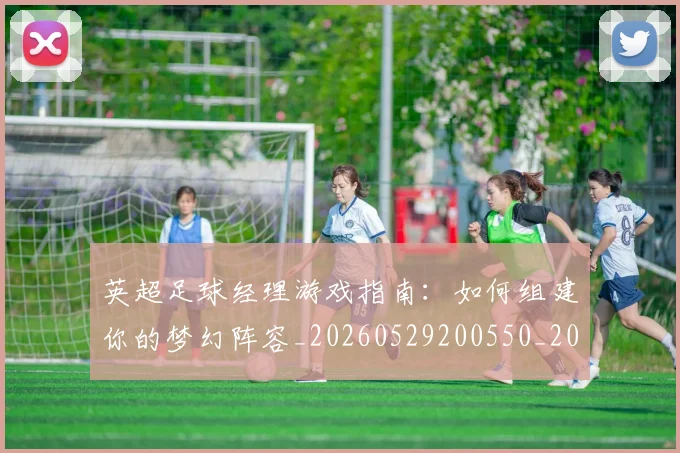 英超足球经理游戏指南:如何组建你的梦幻阵容_20260529200550_20260702174834
